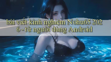 bài viết kinh nghiệm Nohu65 2026   từ người dùng Android
