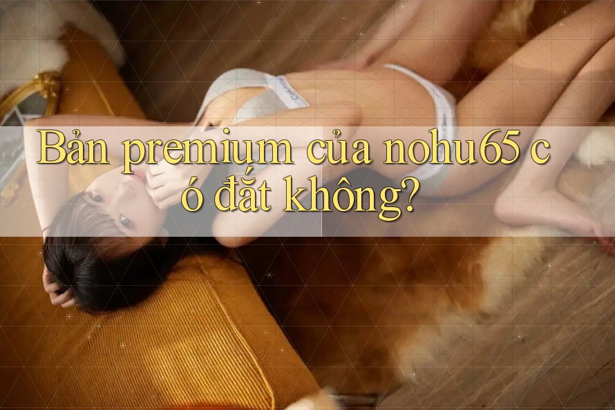 Bản premium của nohu65 có đắt không? Bản premium của nohu65 có đắt không?