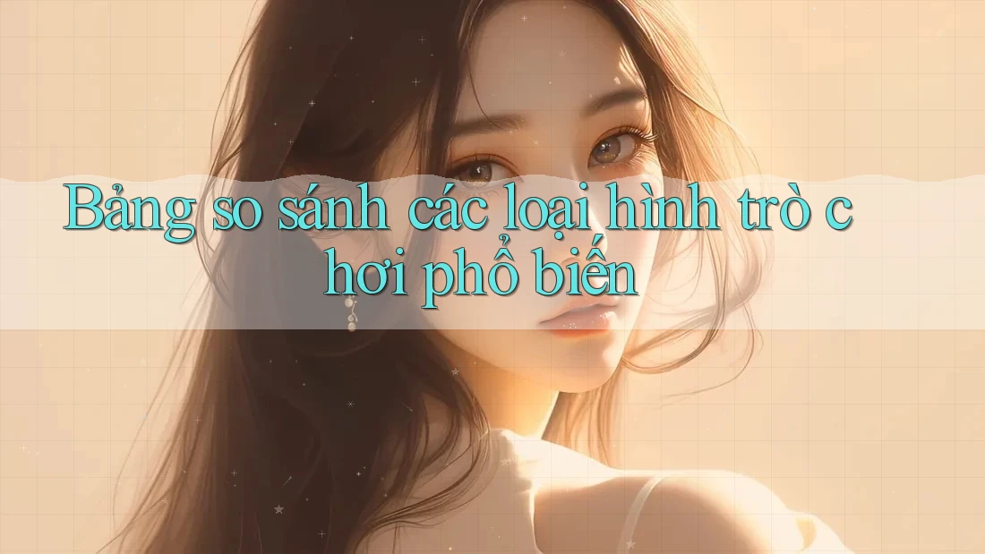 Bảng so sánh các loại hình trò chơi phổ biến