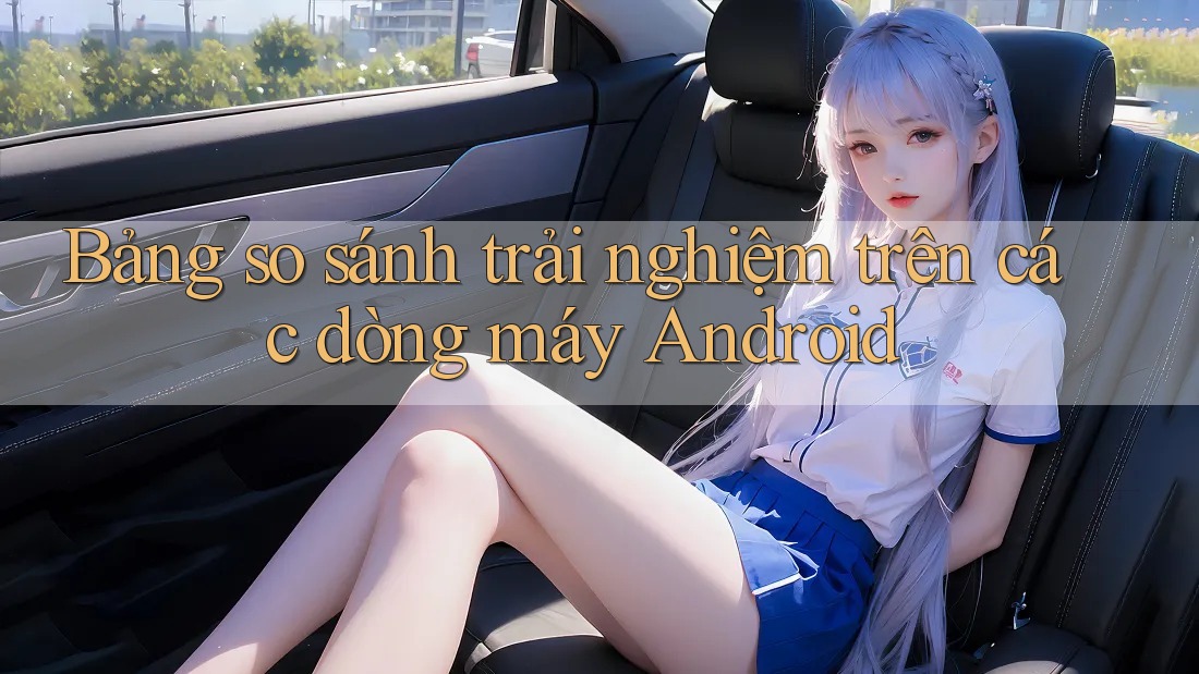 Bảng so sánh trải nghiệm trên các dòng máy Android