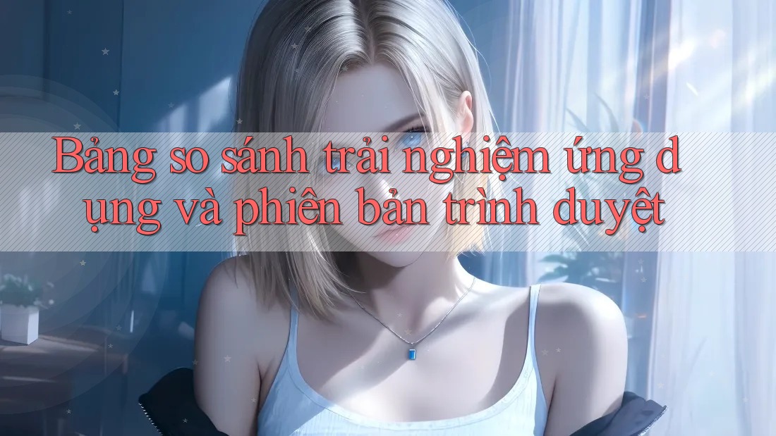Bảng so sánh trải nghiệm ứng dụng và phiên bản trình duyệt Bảng so sánh trải nghiệm ứng dụng và phiên bản trình duyệt