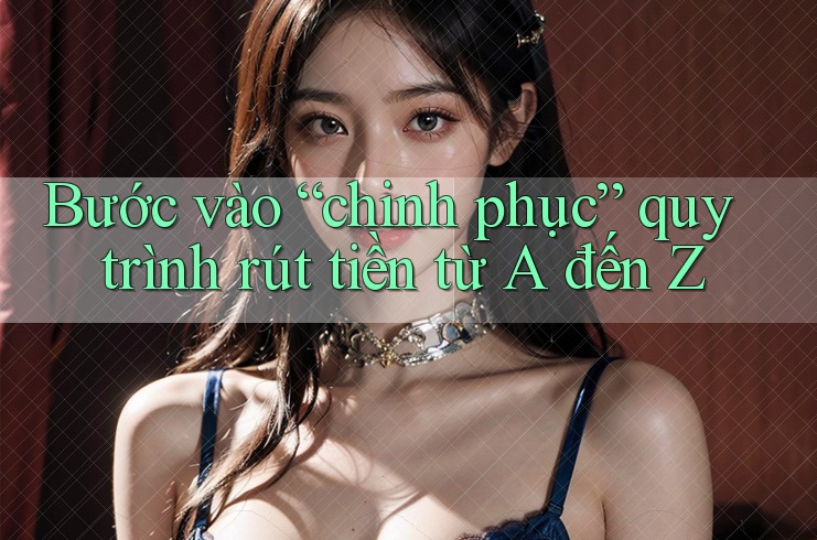 Bước vào “chinh phục” quy trình rút tiền từ A đến Z