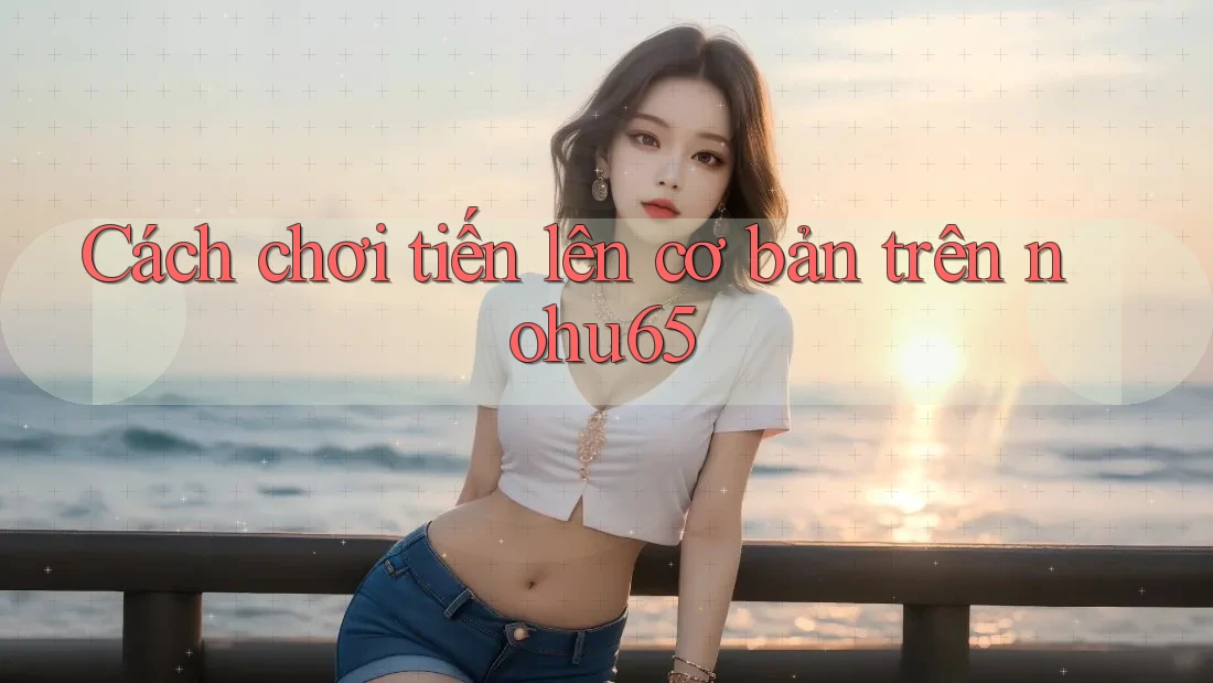 Cách chơi tiến lên cơ bản trên nohu65 Cách chơi tiến lên cơ bản trên nohu65