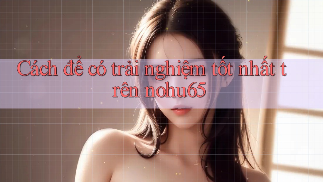 Cách để có trải nghiệm tốt nhất trên nohu65