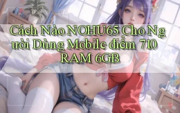Cách nào nohu65 cho người dùng mobile điểm 710 RAM 6GB