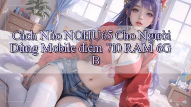 Cách nào nohu65 cho người dùng mobile điểm 710 RAM 6GB