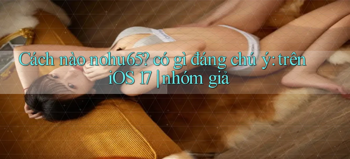 Cách nào nohu65 có gì đáng chú ý trên iOS 17 nhóm giả