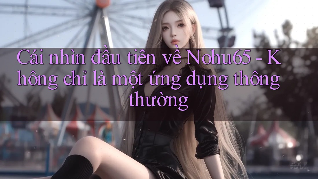 Cái nhìn đầu tiên về Nohu65 - Không chỉ là một ứng dụng thông thường Cái nhìn đầu tiên về Nohu65 - Không chỉ là một ứng dụng thông thường