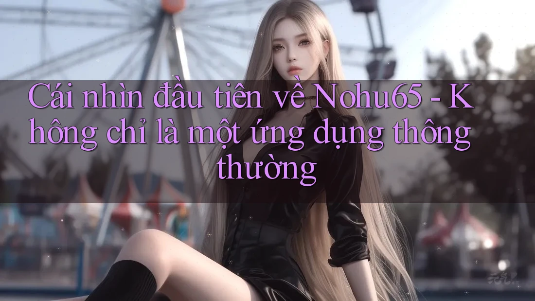Cái nhìn đầu tiên về Nohu65 - Không chỉ là một ứng dụng thông thường
