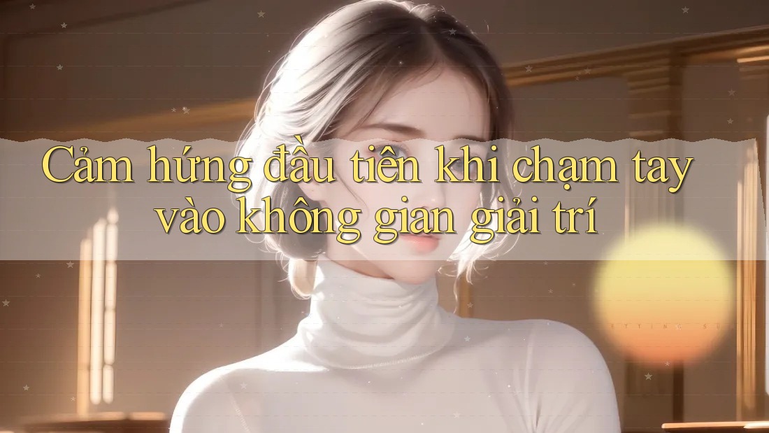 Cảm hứng đầu tiên khi chạm tay vào không gian giải trí Cảm hứng đầu tiên khi chạm tay vào không gian giải trí