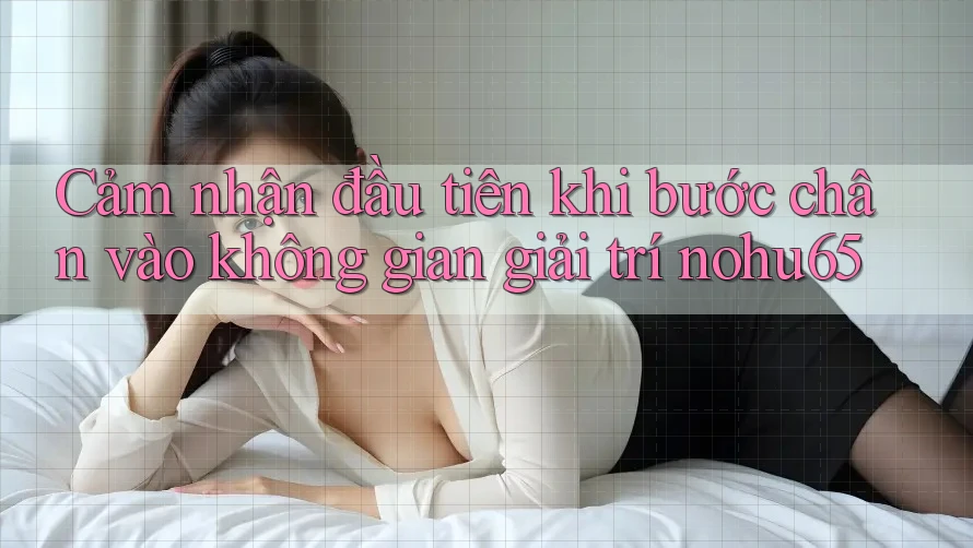 Cảm nhận đầu tiên khi bước chân vào không gian giải trí nohu65 Cảm nhận đầu tiên khi bước chân vào không gian giải trí nohu65