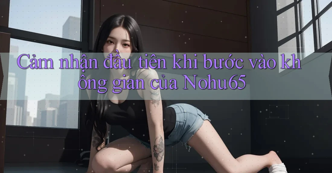 Cảm nhận đầu tiên khi bước vào không gian của Nohu65 Cảm nhận đầu tiên khi bước vào không gian của Nohu65