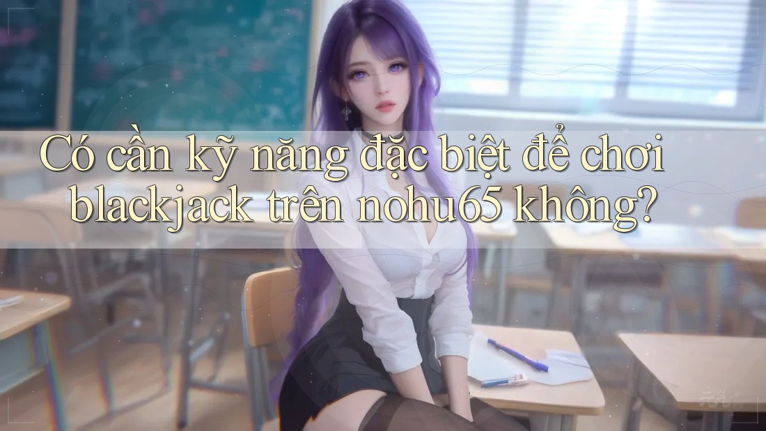 Có cần kỹ năng đặc biệt để chơi blackjack trên nohu65 không? Có cần kỹ năng đặc biệt để chơi blackjack trên nohu65 không?
