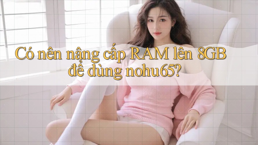 Có nên nâng cấp RAM lên 8GB để dùng nohu65? Có nên nâng cấp RAM lên 8GB để dùng nohu65?
