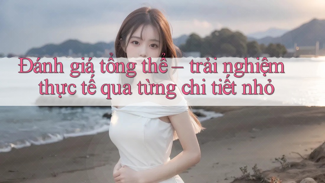Đánh giá tổng thể – trải nghiệm thực tế qua từng chi tiết nhỏ