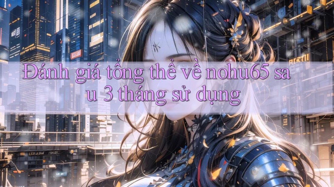 Đánh giá tổng thể về nohu65 sau 3 tháng sử dụng