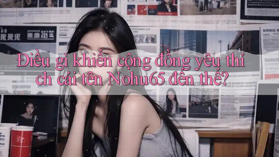 Điều gì khiến cộng đồng yêu thích cái tên Nohu65 đến thế? Điều gì khiến cộng đồng yêu thích cái tên Nohu65 đến thế?