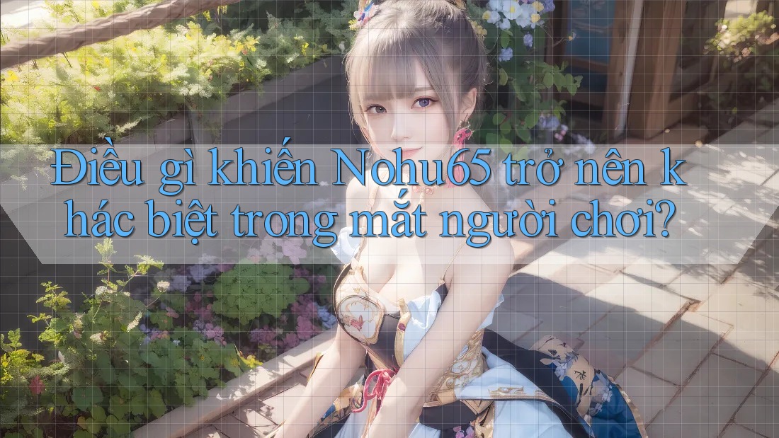 Điều gì khiến Nohu65 trở nên khác biệt trong mắt người chơi?