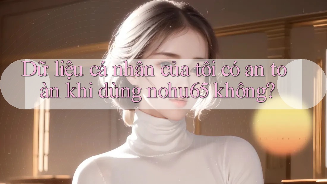 Dữ liệu cá nhân của tôi có an toàn khi dùng nohu65 không?