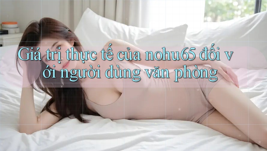 Giá trị thực tế của nohu65 đối với người dùng văn phòng Giá trị thực tế của nohu65 đối với người dùng văn phòng
