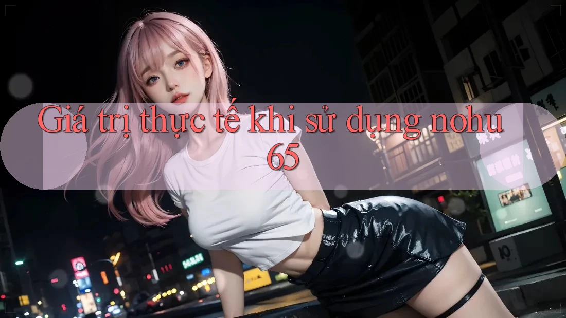 Giá trị thực tế khi sử dụng nohu65 Giá trị thực tế khi sử dụng nohu65
