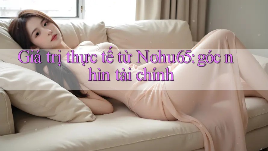 Giá trị thực tế từ Nohu65: góc nhìn tài chính Giá trị thực tế từ Nohu65: góc nhìn tài chính