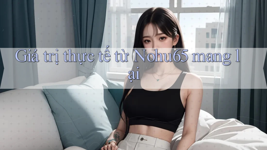 Giá trị thực tế từ Nohu65 mang lại Giá trị thực tế từ Nohu65 mang lại