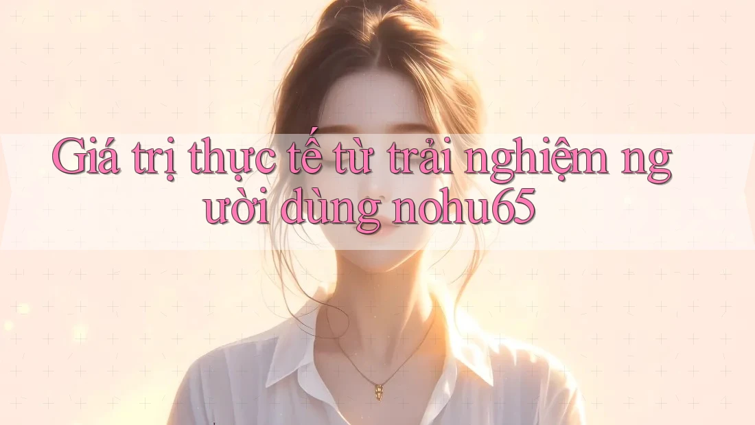 Giá trị thực tế từ trải nghiệm người dùng nohu65 Giá trị thực tế từ trải nghiệm người dùng nohu65