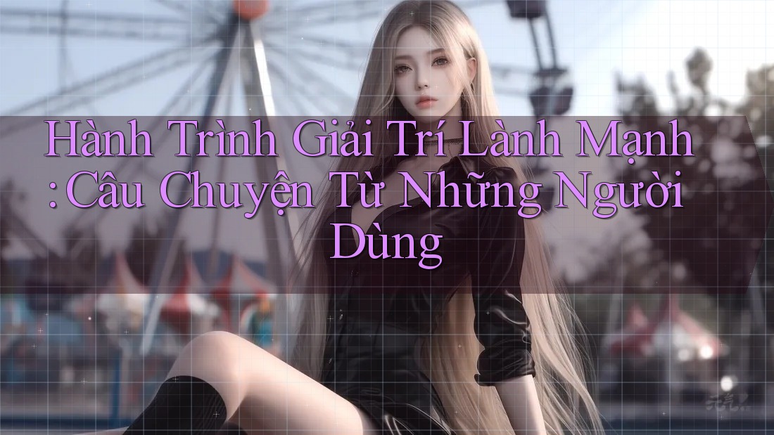 Hành Trình Giải Trí Lành Mạnh: Câu Chuyện Từ Những Người Dùng