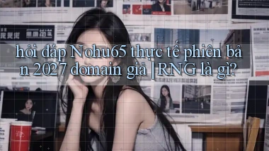 hỏi đáp Nohu65 thực tế phiên bản 2027 domain giả RNG là gì