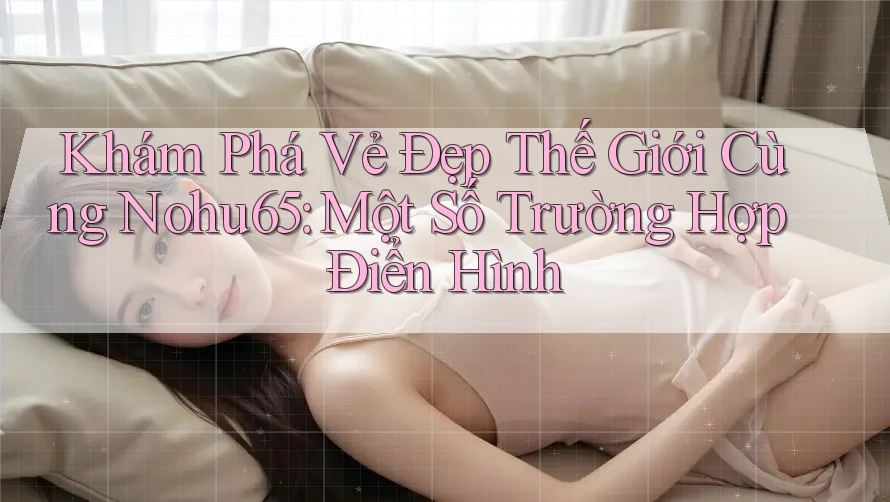 Khám Phá Vẻ Đẹp Thế Giới Cùng Nohu65: Một Số Trường Hợp Điển Hình