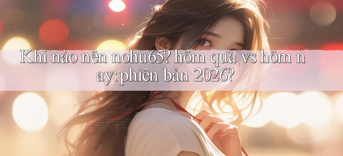 Khi nào nên nohu65 hôm qua vs hôm nay phiên bản 2026