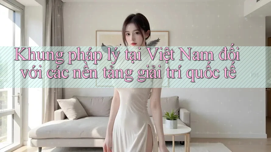 Khung pháp lý tại Việt Nam đối với các nền tảng giải trí quốc tế