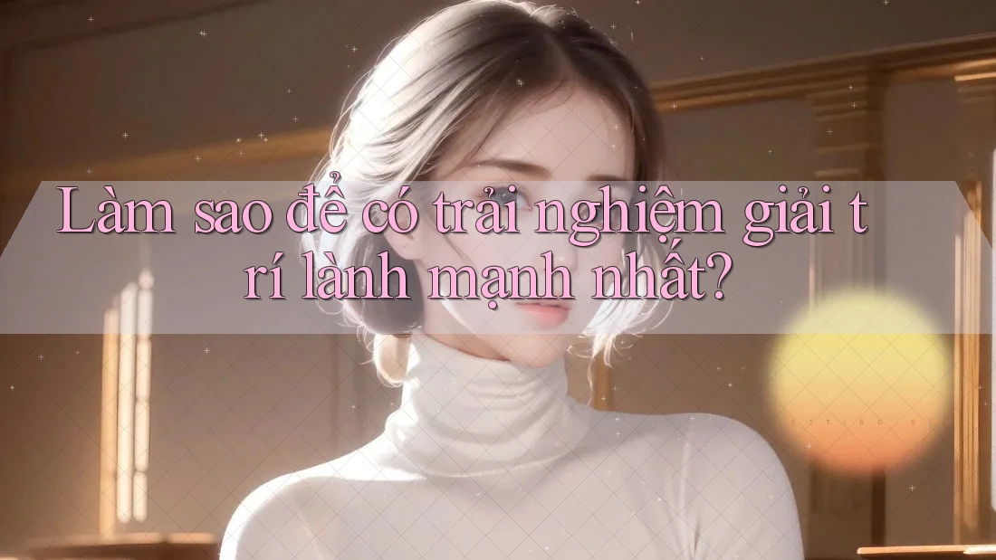 Làm sao để có trải nghiệm giải trí lành mạnh nhất?