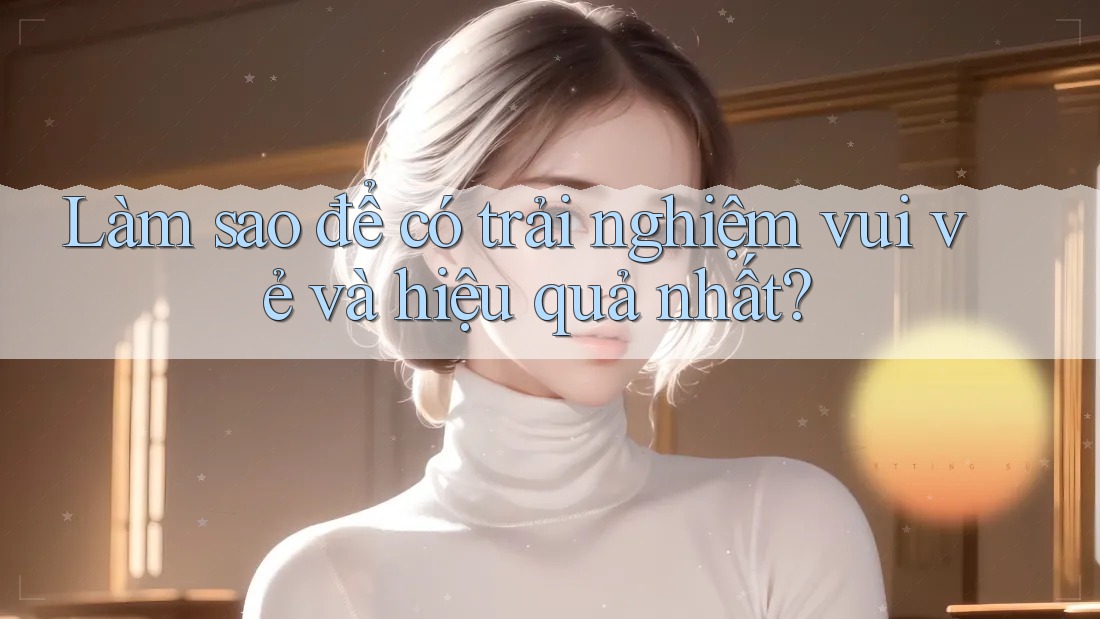 Làm sao để có trải nghiệm vui vẻ và hiệu quả nhất?