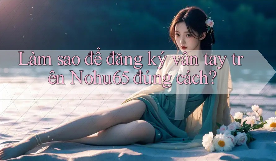 Làm sao để đăng ký vân tay trên Nohu65 đúng cách?