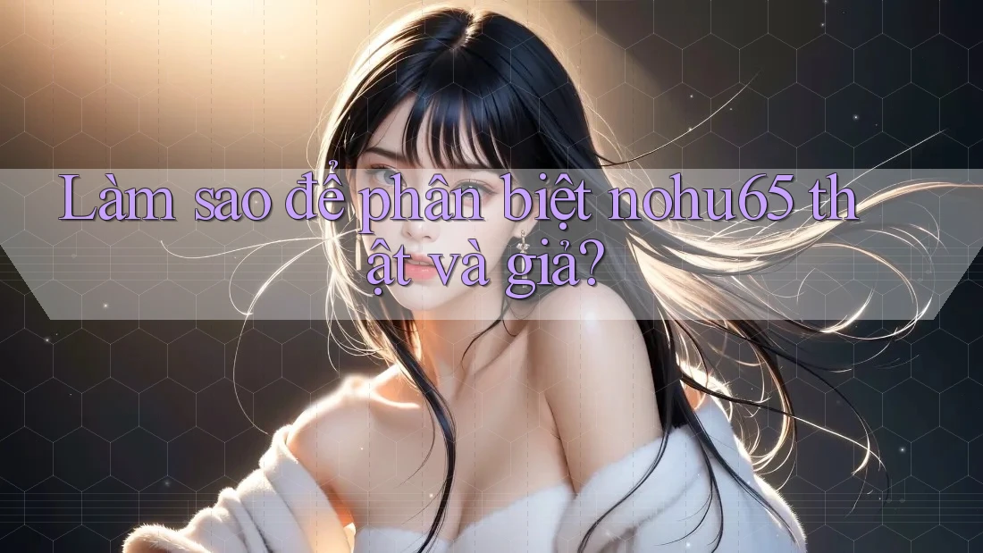 Làm sao để phân biệt nohu65 thật và giả? Làm sao để phân biệt nohu65 thật và giả?