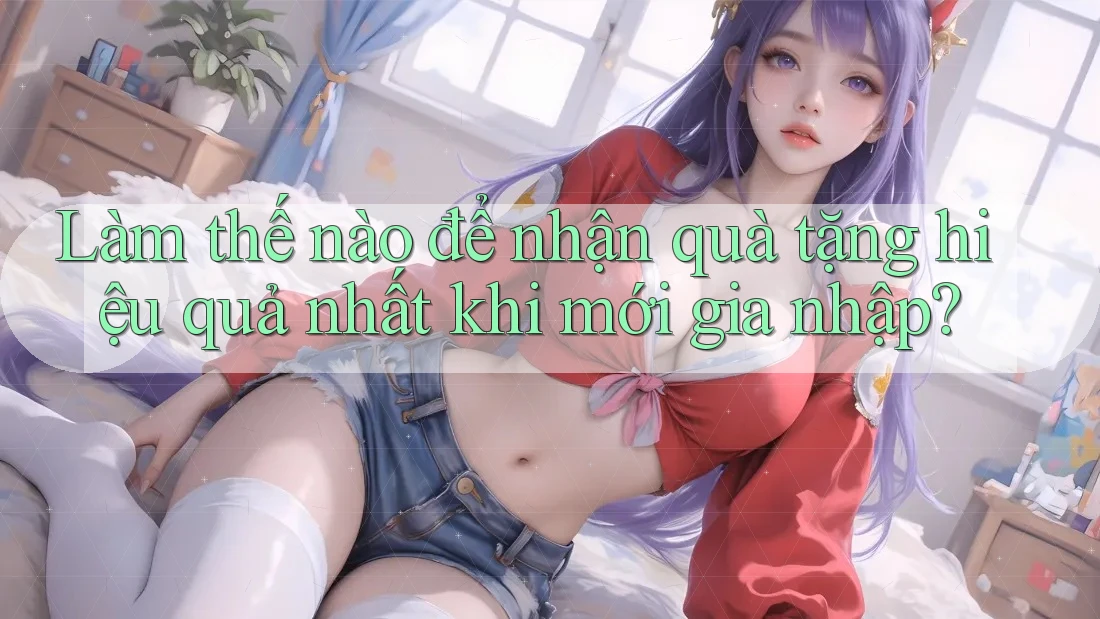 Làm thế nào để nhận quà tặng hiệu quả nhất khi mới gia nhập? Làm thế nào để nhận quà tặng hiệu quả nhất khi mới gia nhập?