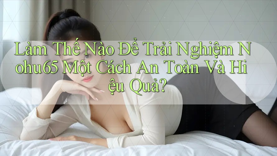 Làm Thế Nào Để Trải Nghiệm Nohu65 Một Cách An Toàn Và Hiệu Quả?