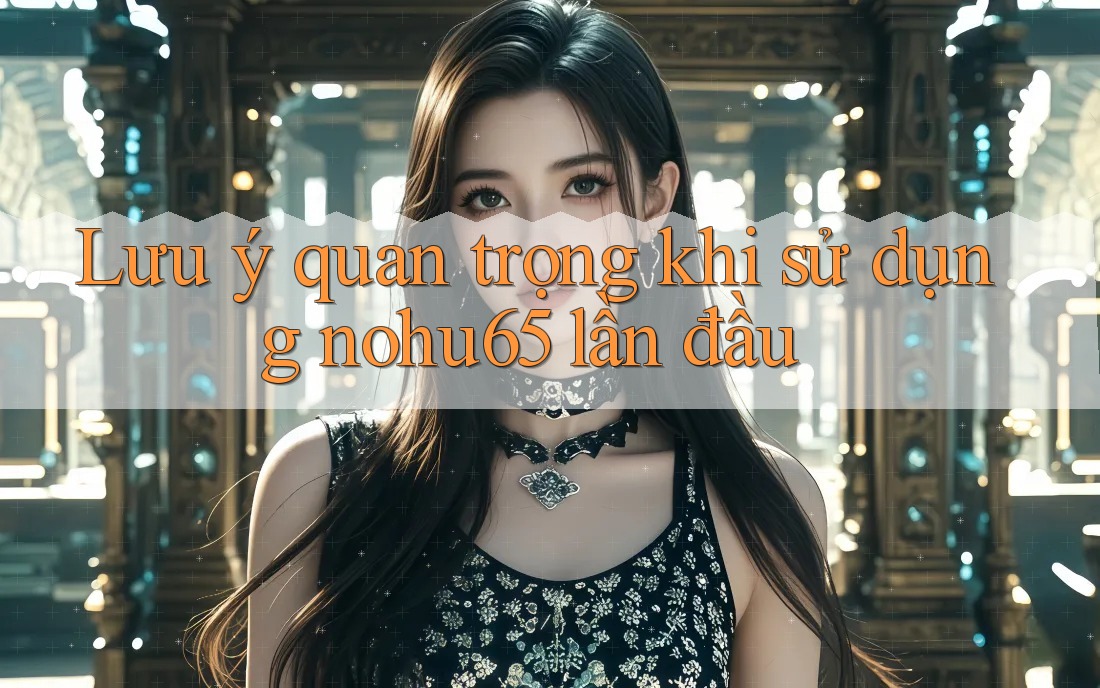 Lưu ý quan trọng khi sử dụng nohu65 lần đầu Lưu ý quan trọng khi sử dụng nohu65 lần đầu