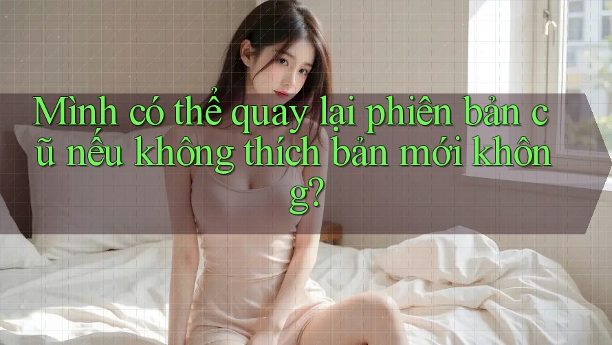 Mình có thể quay lại phiên bản cũ nếu không thích bản mới không? Mình có thể quay lại phiên bản cũ nếu không thích bản mới không?