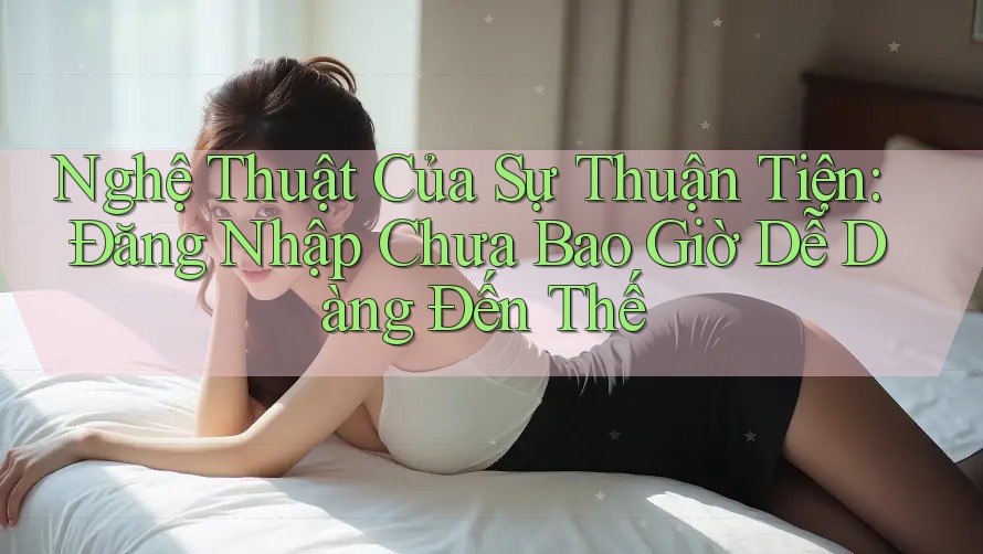 Nghệ Thuật Của Sự Thuận Tiện: Đăng Nhập Chưa Bao Giờ Dễ Dàng Đến Thế Nghệ Thuật Của Sự Thuận Tiện: Đăng Nhập Chưa Bao Giờ Dễ Dàng Đến Thế