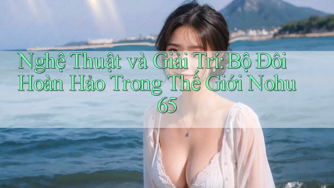 Nghệ Thuật và Giải Trí: Bộ Đôi Hoàn Hảo Trong Thế Giới Nohu65 Nghệ Thuật và Giải Trí: Bộ Đôi Hoàn Hảo Trong Thế Giới Nohu65