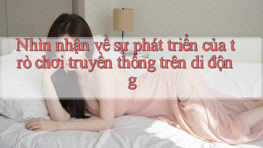 Nhìn nhận về sự phát triển của trò chơi truyền thống trên di động Nhìn nhận về sự phát triển của trò chơi truyền thống trên di động