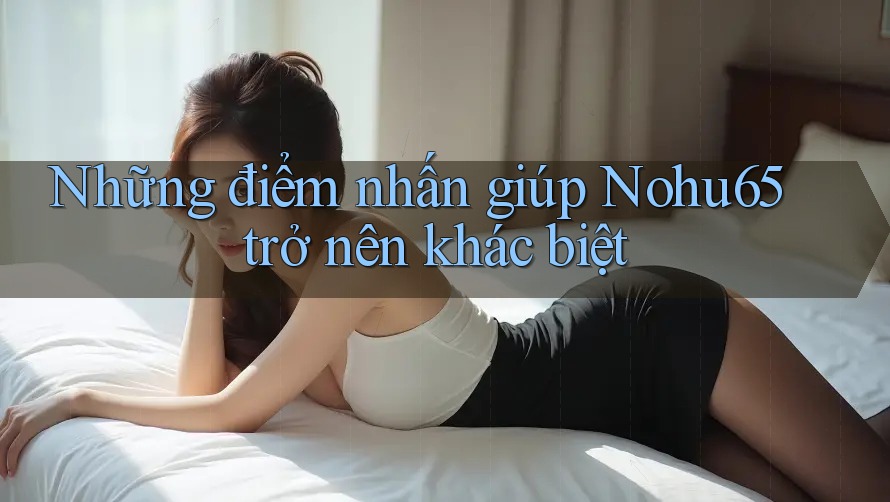 Những điểm nhấn giúp Nohu65 trở nên khác biệt