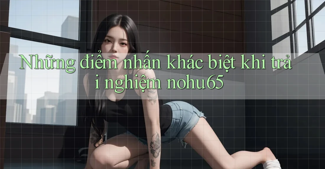 Những điểm nhấn khác biệt khi trải nghiệm nohu65
