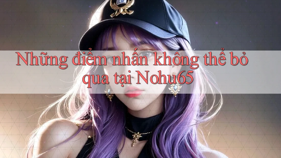 Những điểm nhấn không thể bỏ qua tại Nohu65