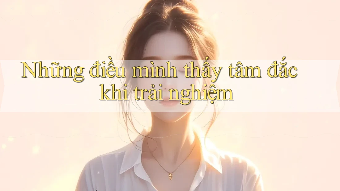 Những điều mình thấy tâm đắc khi trải nghiệm Những điều mình thấy tâm đắc khi trải nghiệm