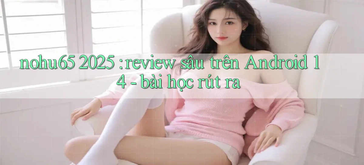 nohu65 2025 review sâu trên Android 14   bài học rút ra