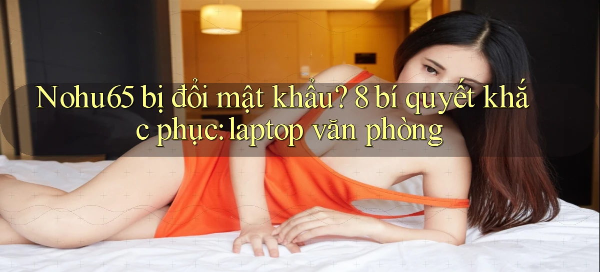 Nohu65 bị đổi mật khẩu 8 bí quyết khắc phục laptop văn phòng